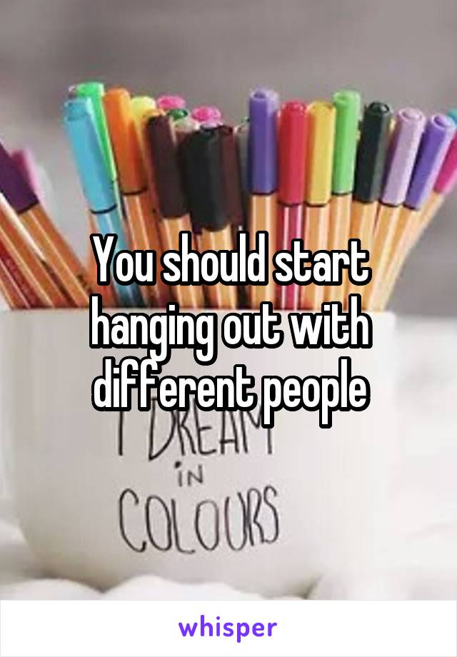 You should start hanging out with different people