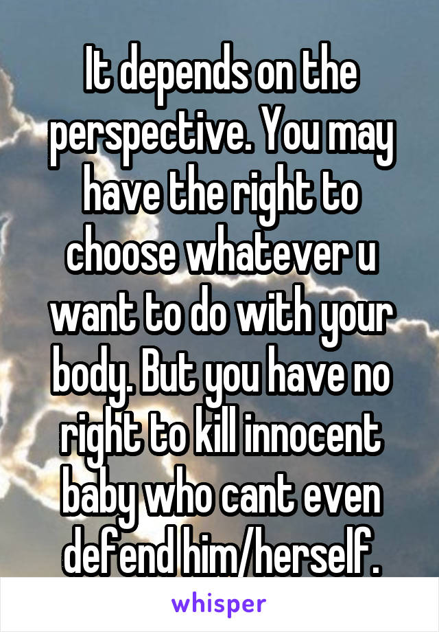 It depends on the perspective. You may have the right to choose whatever u want to do with your body. But you have no right to kill innocent baby who cant even defend him/herself.