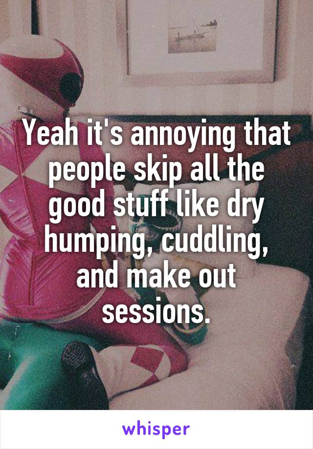 Yeah it's annoying that people skip all the good stuff like dry humping, cuddling, and make out sessions.