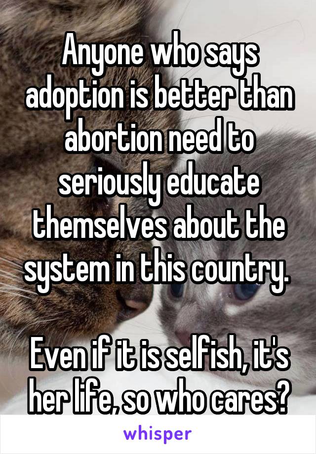 Anyone who says adoption is better than abortion need to seriously educate themselves about the system in this country. 

Even if it is selfish, it's her life, so who cares?