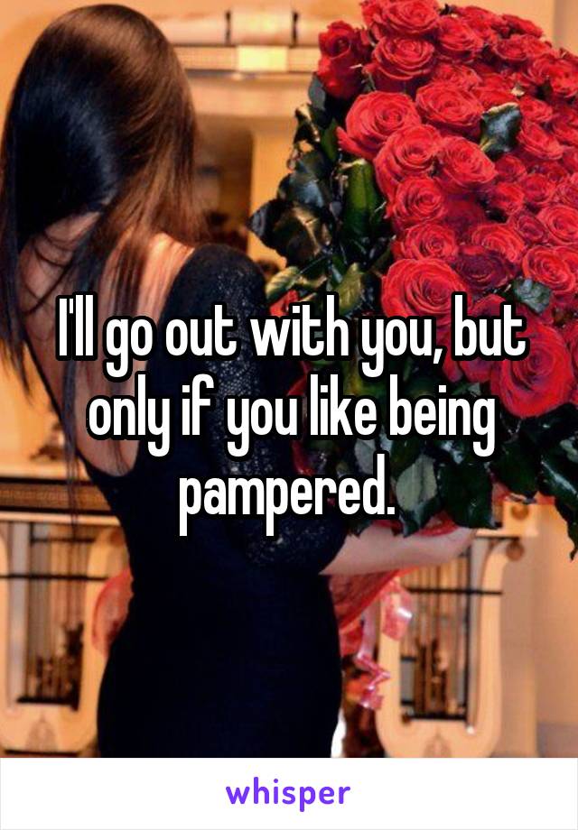 I'll go out with you, but only if you like being pampered. 