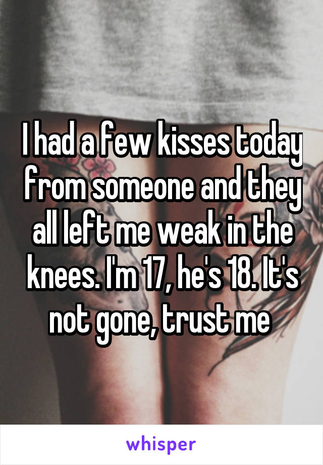 I had a few kisses today from someone and they all left me weak in the knees. I'm 17, he's 18. It's not gone, trust me 