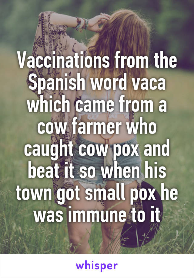 Vaccinations from the Spanish word vaca which came from a cow farmer who caught cow pox and beat it so when his town got small pox he was immune to it