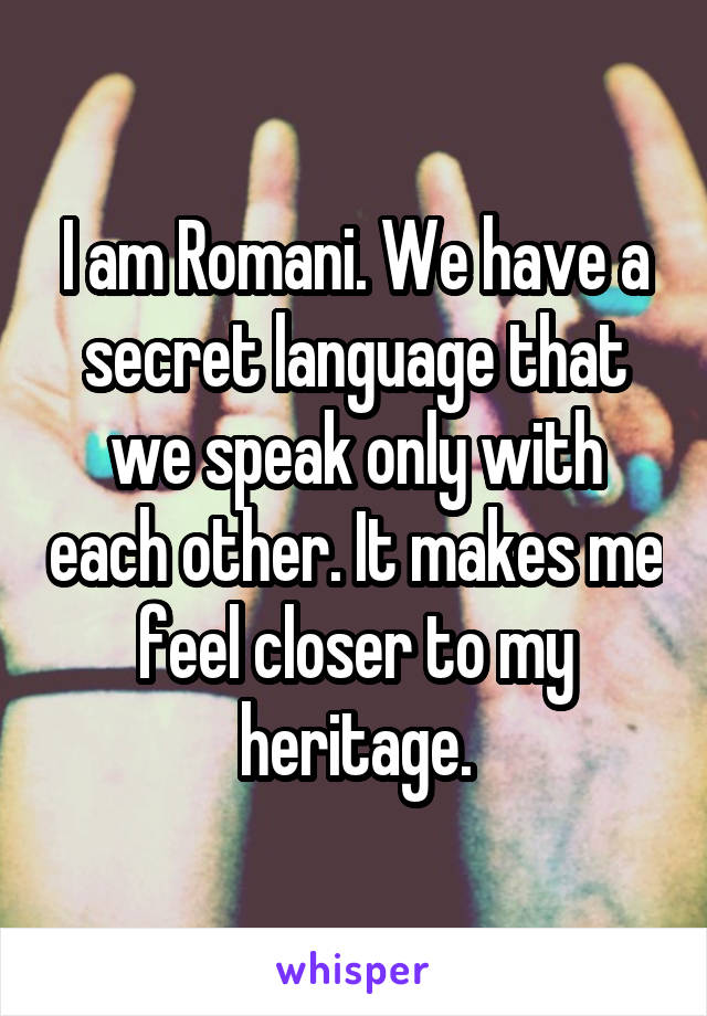 I am Romani. We have a secret language that we speak only with each other. It makes me feel closer to my heritage.