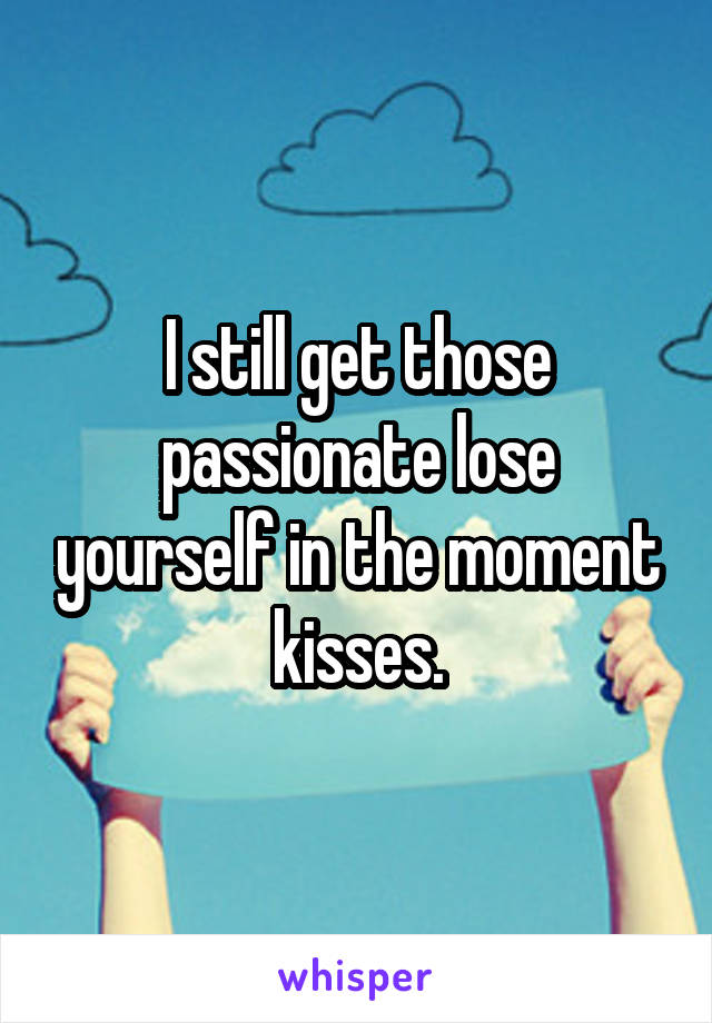 I still get those passionate lose yourself in the moment kisses.