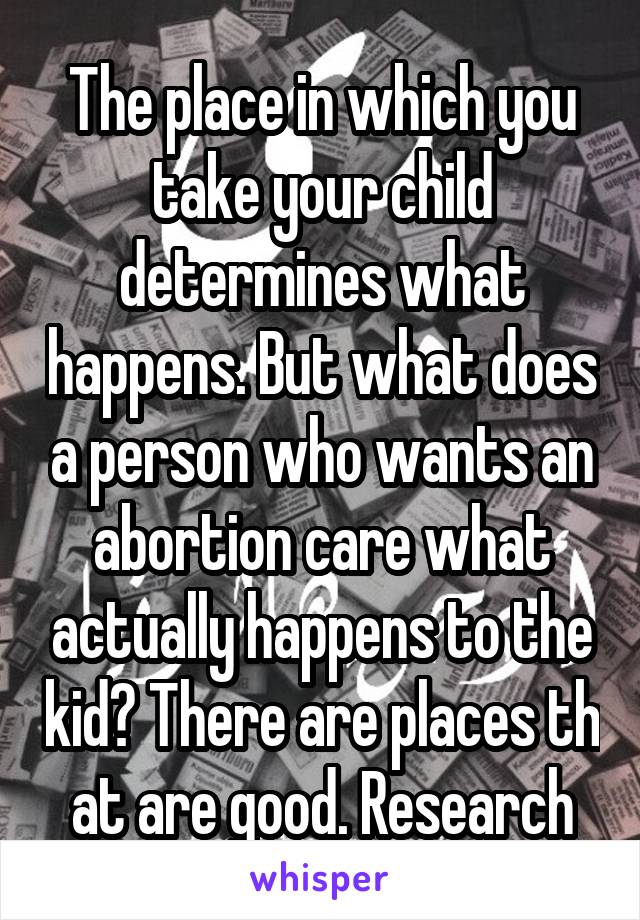 The place in which you take your child determines what happens. But what does a person who wants an abortion care what actually happens to the kid? There are places th at are good. Research
