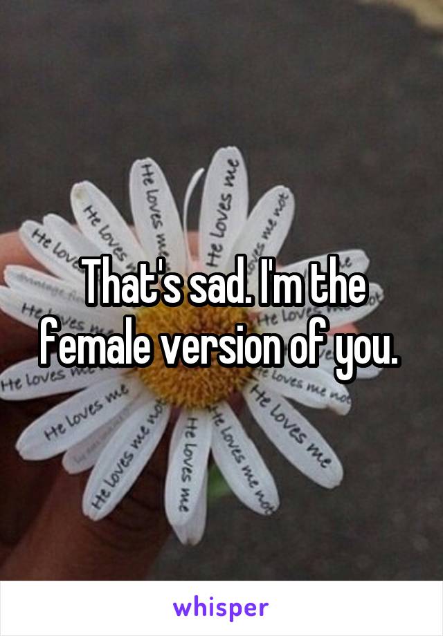 That's sad. I'm the female version of you. 