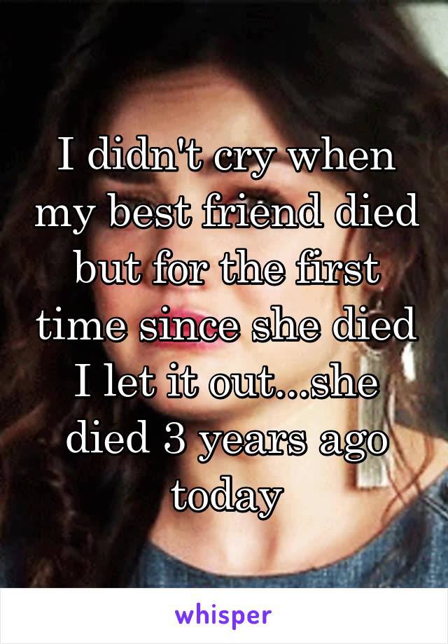I didn't cry when my best friend died but for the first time since she died I let it out...she died 3 years ago today