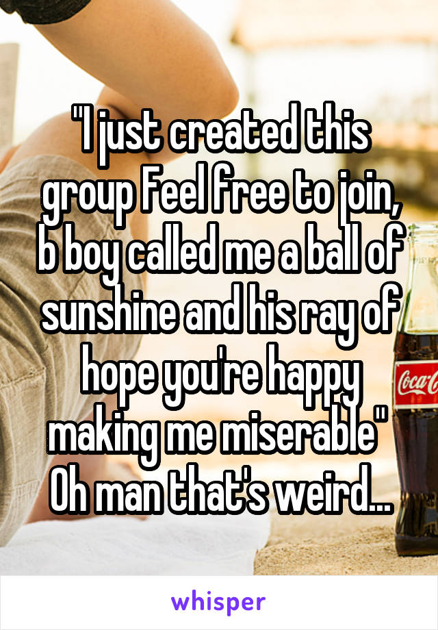 "I just created this group Feel free to join, b boy called me a ball of sunshine and his ray of hope you're happy making me miserable" 
Oh man that's weird...
