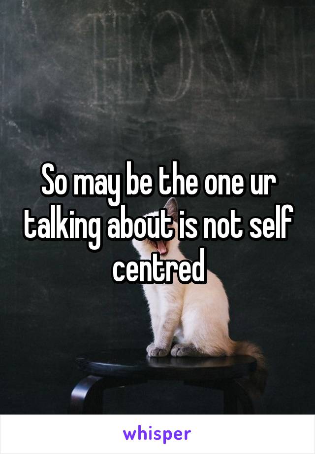 So may be the one ur talking about is not self centred