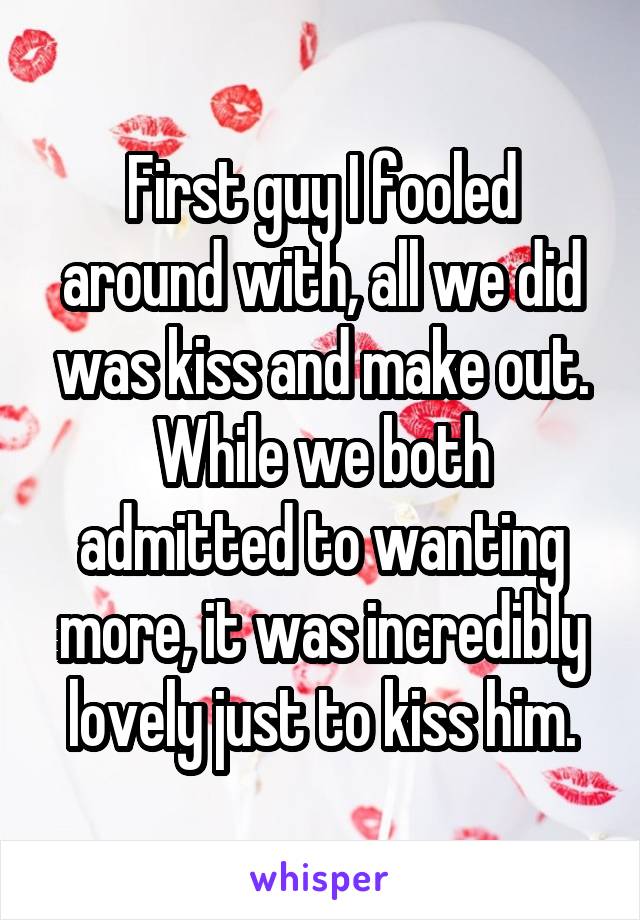 First guy I fooled around with, all we did was kiss and make out. While we both admitted to wanting more, it was incredibly lovely just to kiss him.