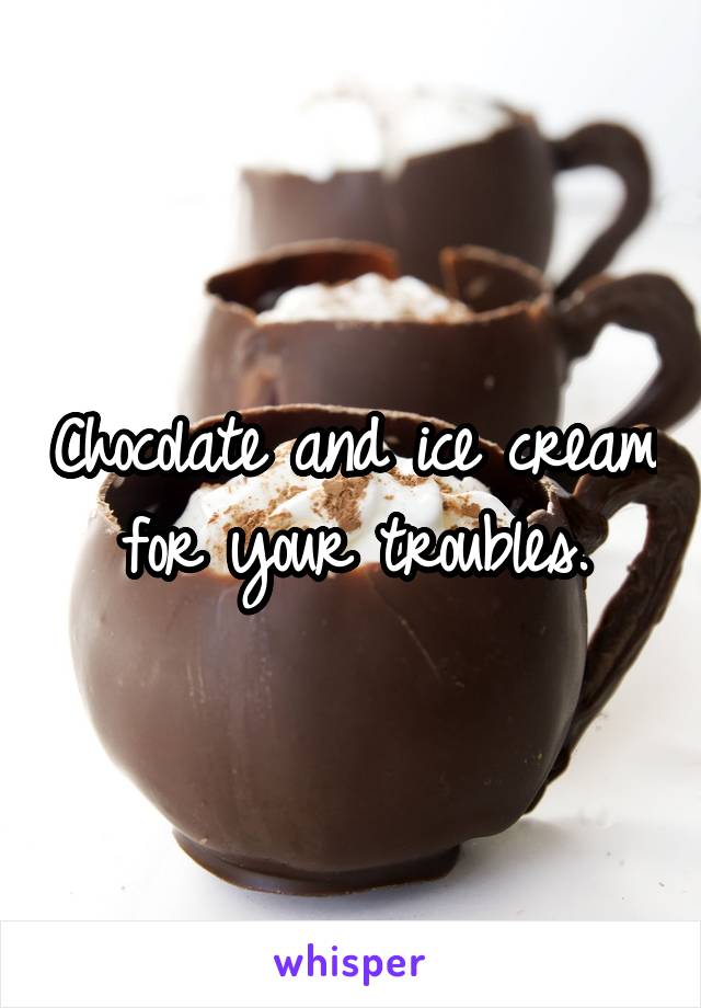 Chocolate and ice cream for your troubles.