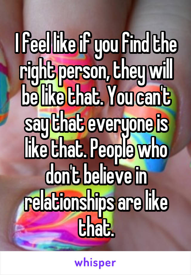 I feel like if you find the right person, they will be like that. You can't say that everyone is like that. People who don't believe in relationships are like that.