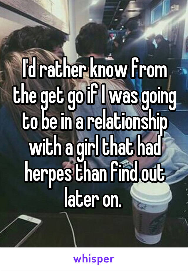I'd rather know from the get go if I was going to be in a relationship with a girl that had herpes than find out later on. 