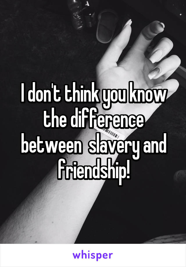 I don't think you know the difference between  slavery and friendship!