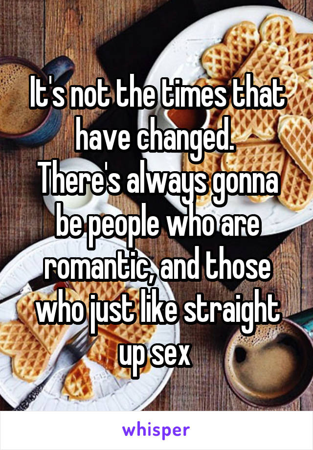 It's not the times that have changed. 
There's always gonna be people who are romantic, and those who just like straight up sex 