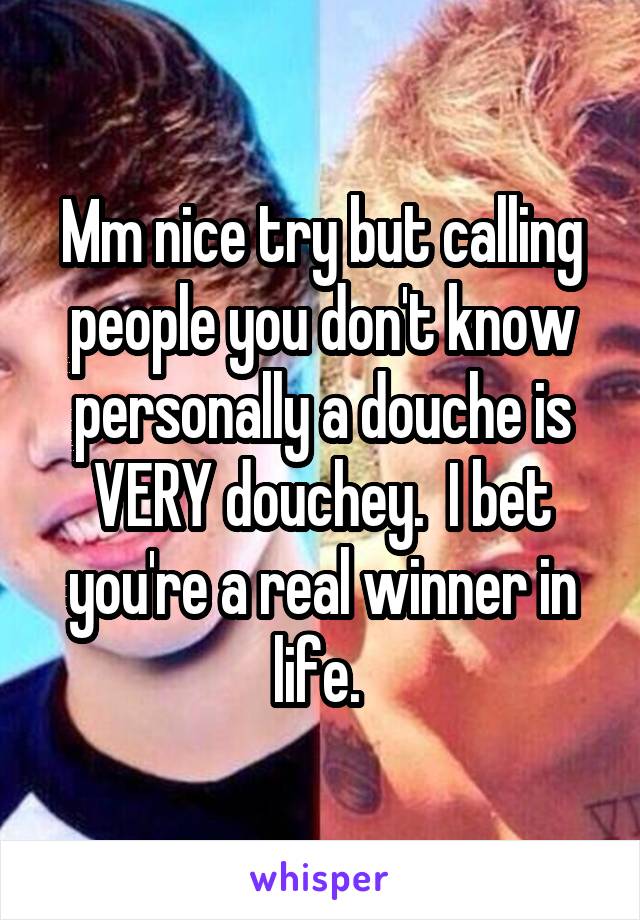 Mm nice try but calling people you don't know personally a douche is VERY douchey.  I bet you're a real winner in life. 