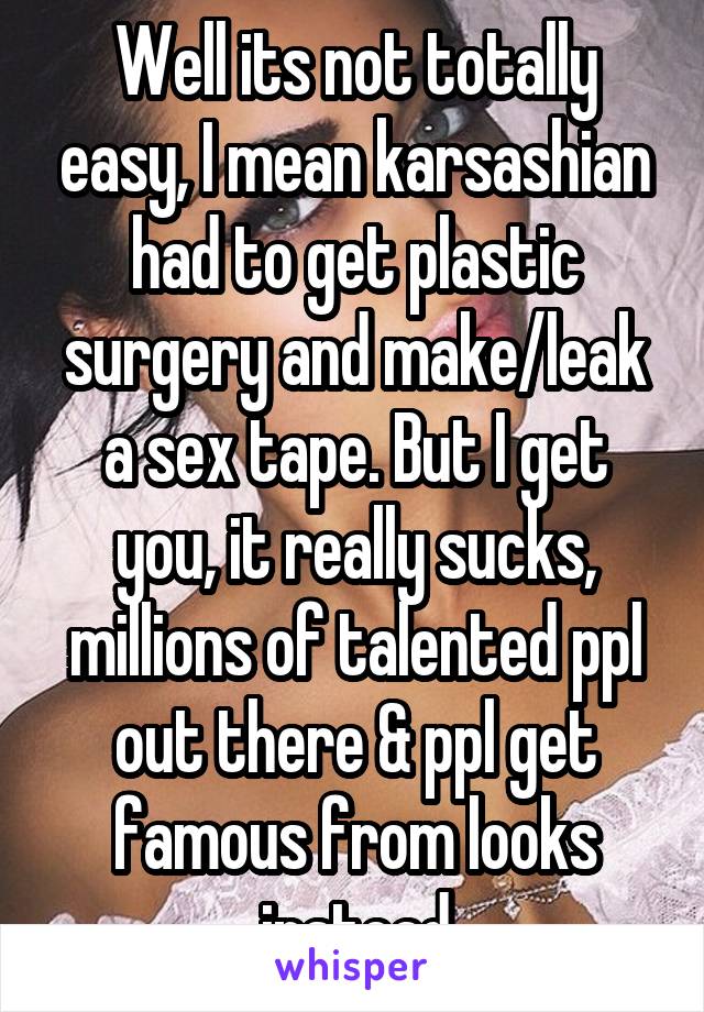 Well its not totally easy, I mean karsashian had to get plastic surgery and make/leak a sex tape. But I get you, it really sucks, millions of talented ppl out there & ppl get famous from looks instead