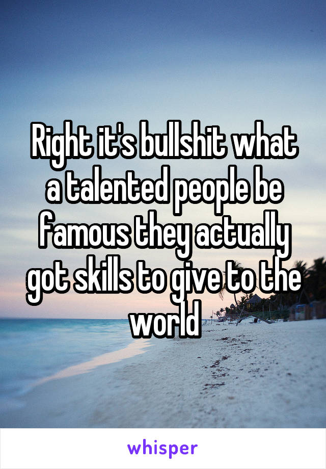 Right it's bullshit what a talented people be famous they actually got skills to give to the world