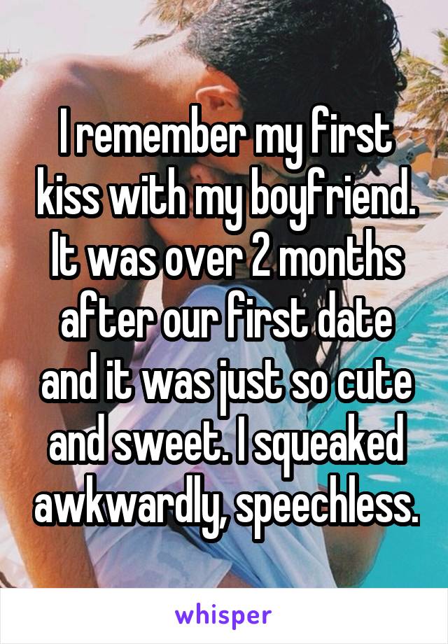 I remember my first kiss with my boyfriend. It was over 2 months after our first date and it was just so cute and sweet. I squeaked awkwardly, speechless.