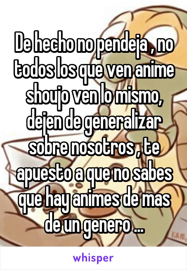 De hecho no pendeja , no todos los que ven anime shoujo ven lo mismo, dejen de generalizar sobre nosotros , te apuesto a que no sabes que hay animes de mas de un genero ...