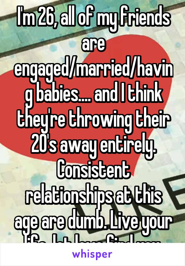 I'm 26, all of my friends are engaged/married/having babies.... and I think they're throwing their 20's away entirely. Consistent relationships at this age are dumb. Live your life, let love find you.