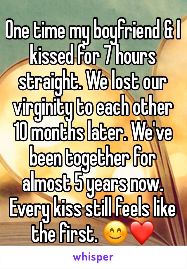 One time my boyfriend & I kissed for 7 hours straight. We lost our virginity to each other 10 months later. We've been together for almost 5 years now. Every kiss still feels like the first. 😊❤