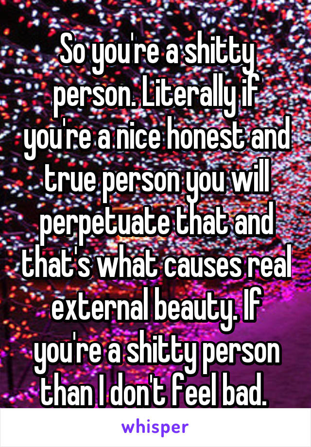 So you're a shitty person. Literally if you're a nice honest and true person you will perpetuate that and that's what causes real external beauty. If you're a shitty person than I don't feel bad. 