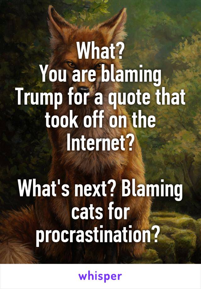 What?
You are blaming Trump for a quote that took off on the Internet?

What's next? Blaming cats for procrastination? 