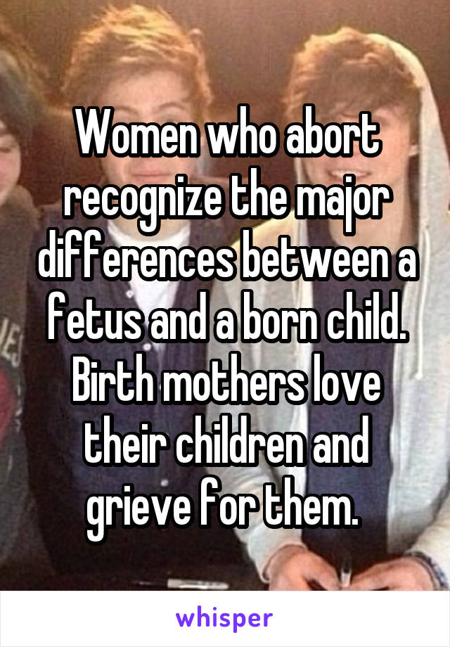 Women who abort recognize the major differences between a fetus and a born child. Birth mothers love their children and grieve for them. 