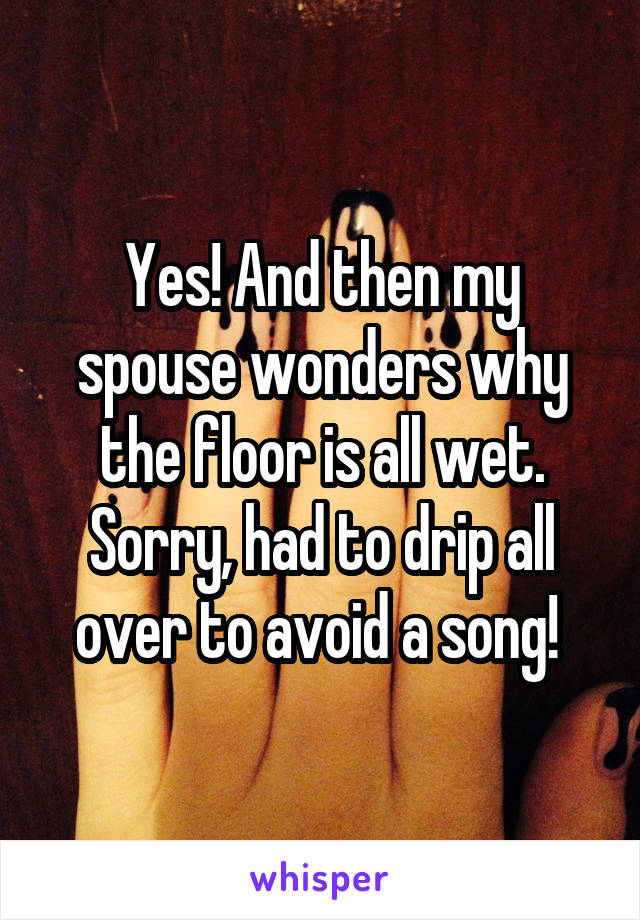 Yes! And then my spouse wonders why the floor is all wet. Sorry, had to drip all over to avoid a song! 