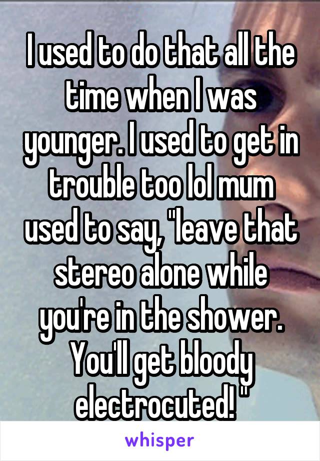 I used to do that all the time when I was younger. I used to get in trouble too lol mum used to say, "leave that stereo alone while you're in the shower. You'll get bloody electrocuted! "