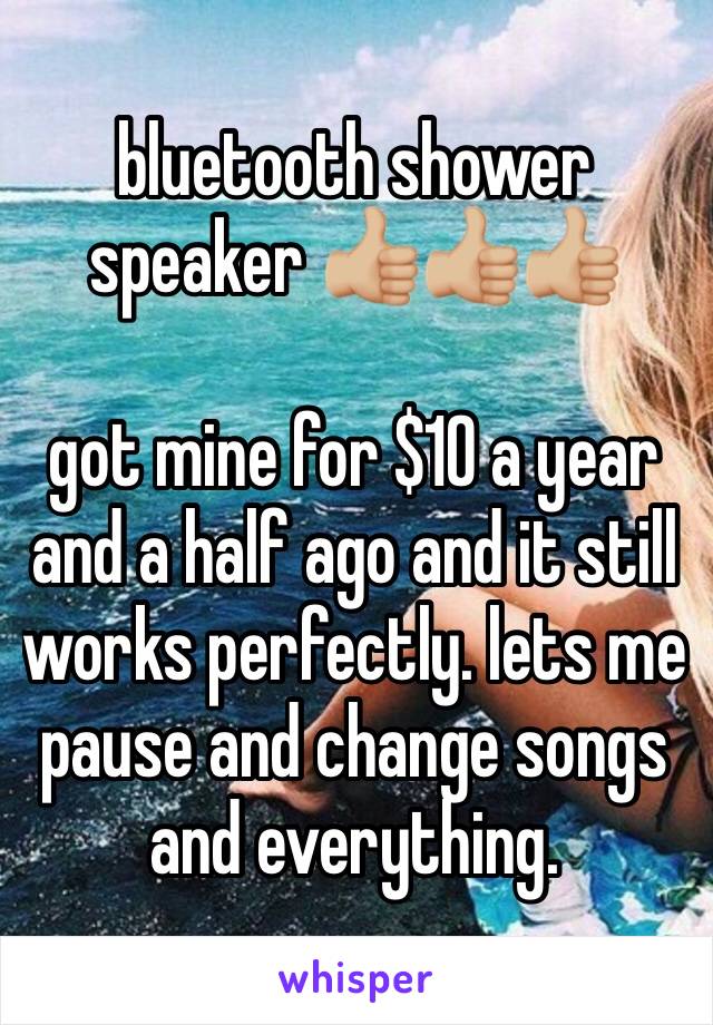 bluetooth shower speaker 👍🏼👍🏼👍🏼

got mine for $10 a year and a half ago and it still works perfectly. lets me pause and change songs and everything. 