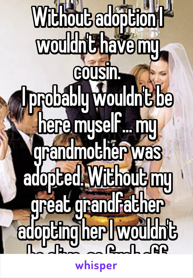 Without adoption I wouldn't have my cousin.
I probably wouldn't be here myself... my grandmother was adopted. Without my great grandfather adopting her I wouldn't be alive. so fuck off