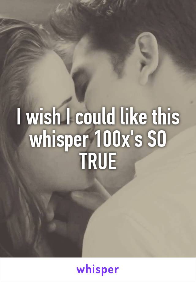 I wish I could like this whisper 100x's SO TRUE