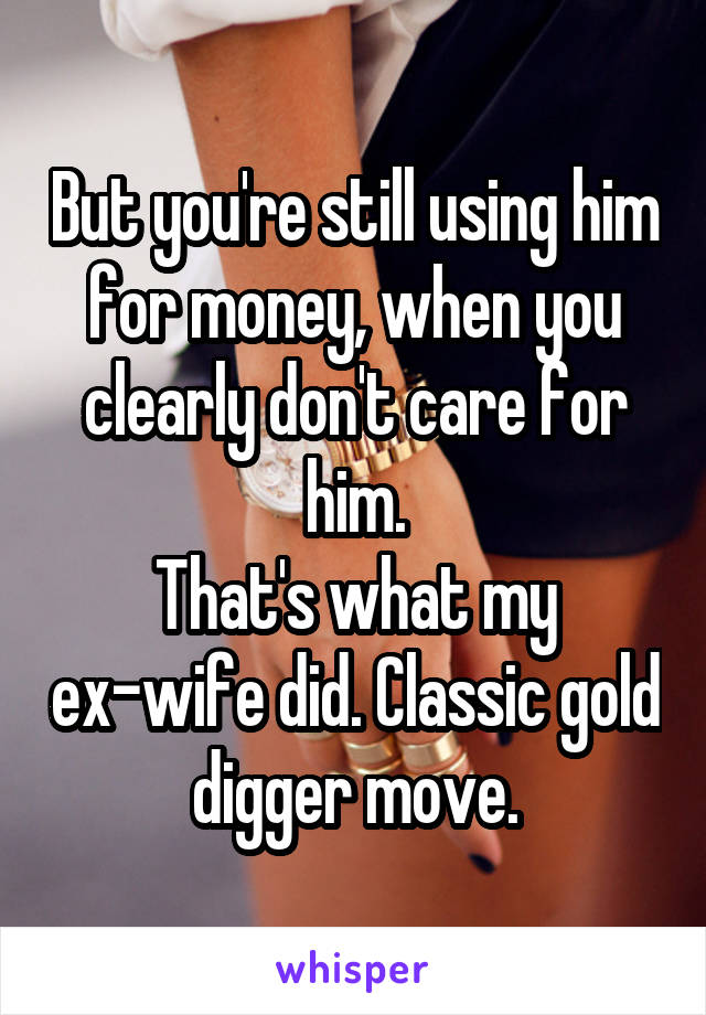 But you're still using him for money, when you clearly don't care for him.
That's what my ex-wife did. Classic gold digger move.