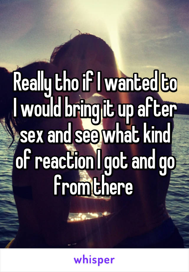 Really tho if I wanted to I would bring it up after sex and see what kind of reaction I got and go from there 