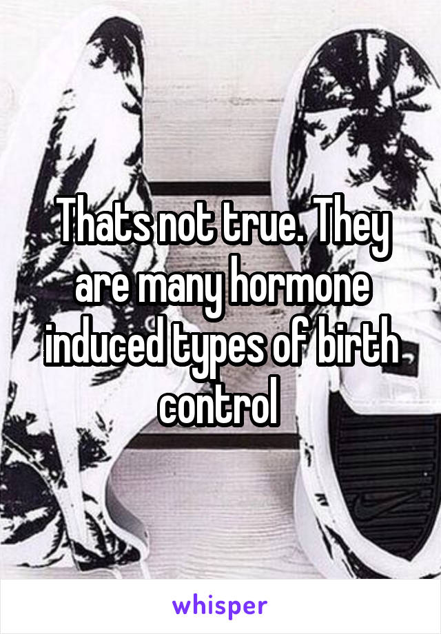 Thats not true. They are many hormone induced types of birth control 