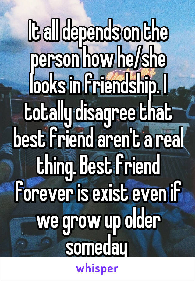 It all depends on the person how he/she looks in friendship. I totally disagree that best friend aren't a real thing. Best friend forever is exist even if we grow up older someday 