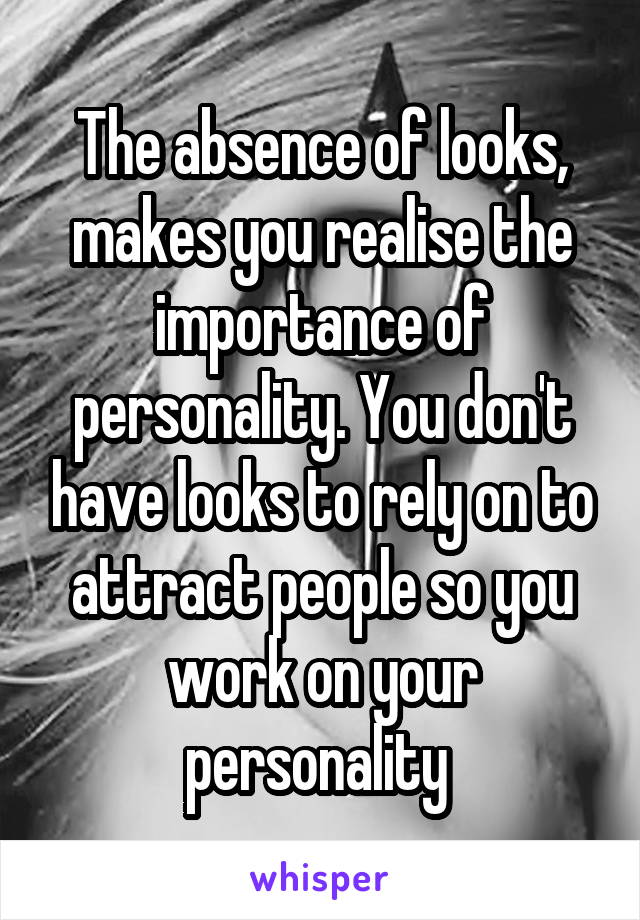 The absence of looks, makes you realise the importance of personality. You don't have looks to rely on to attract people so you work on your personality 