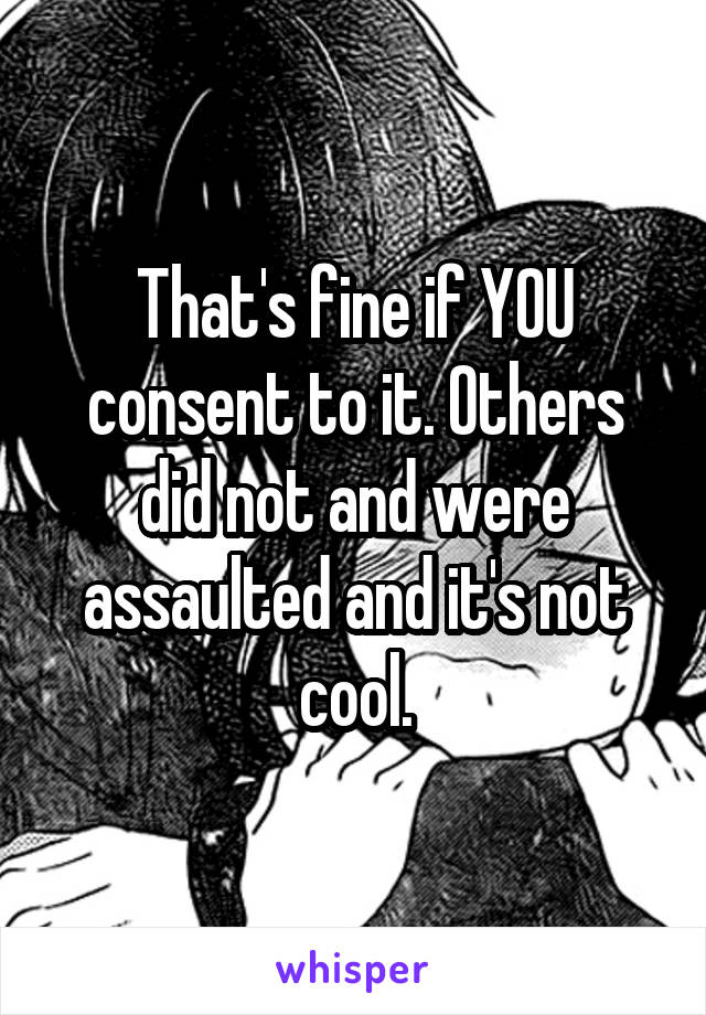 That's fine if YOU consent to it. Others did not and were assaulted and it's not cool.