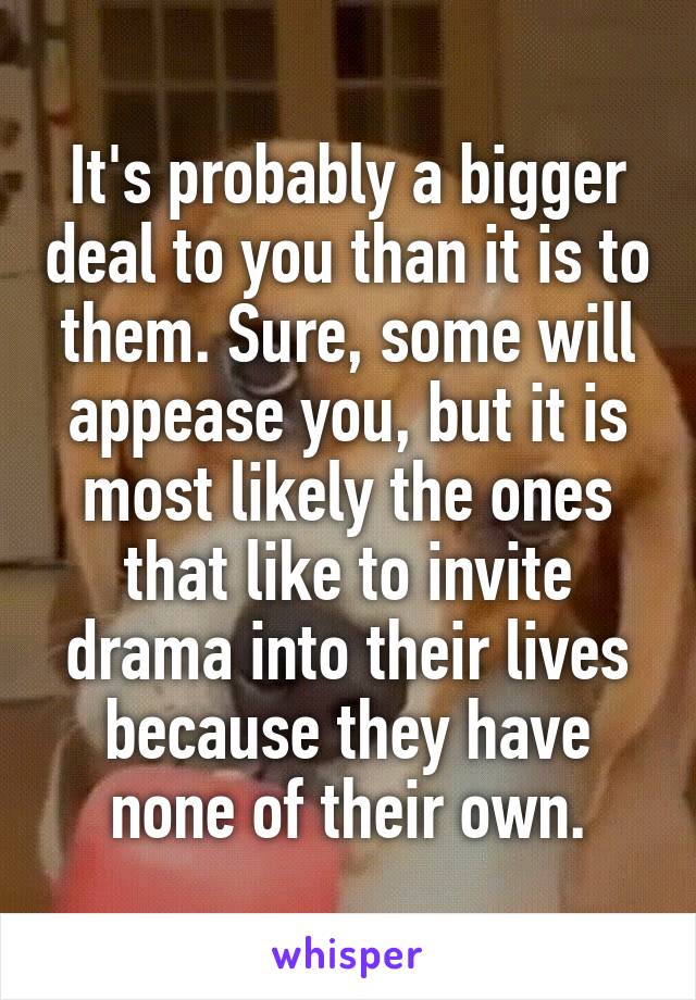 It's probably a bigger deal to you than it is to them. Sure, some will appease you, but it is most likely the ones that like to invite drama into their lives because they have none of their own.