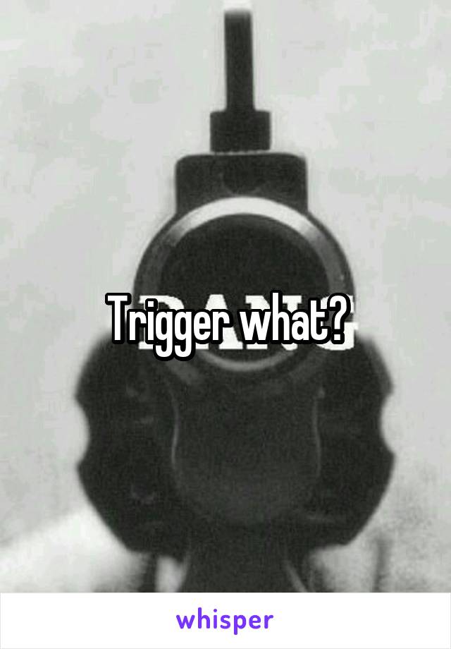 Trigger what?