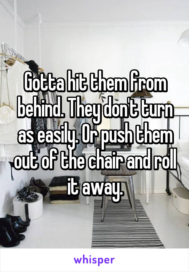 Gotta hit them from behind. They don't turn as easily. Or push them out of the chair and roll it away.