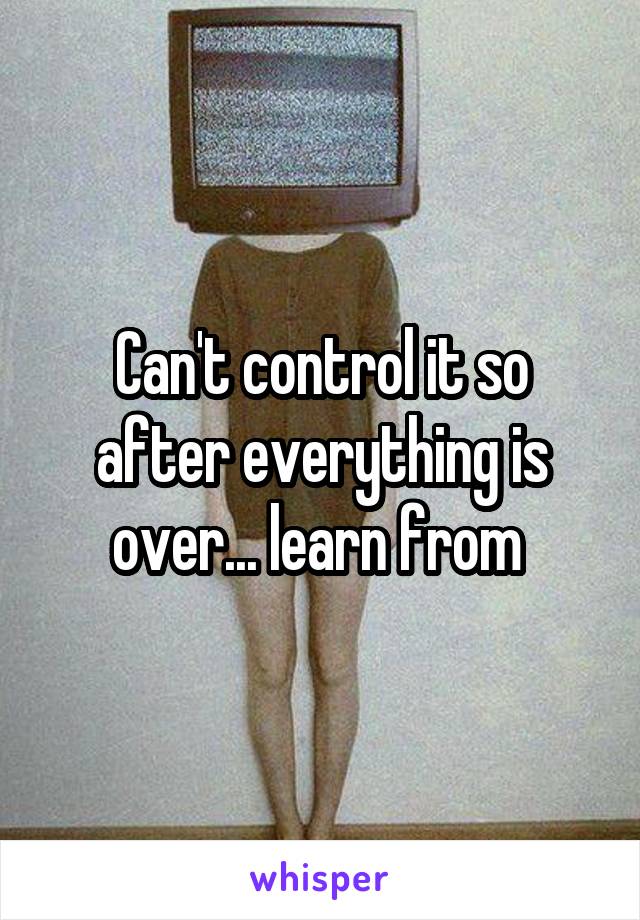 Can't control it so after everything is over... learn from 