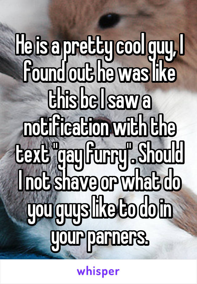 He is a pretty cool guy, I found out he was like this bc I saw a notification with the text "gay furry". Should I not shave or what do you guys like to do in your parners.