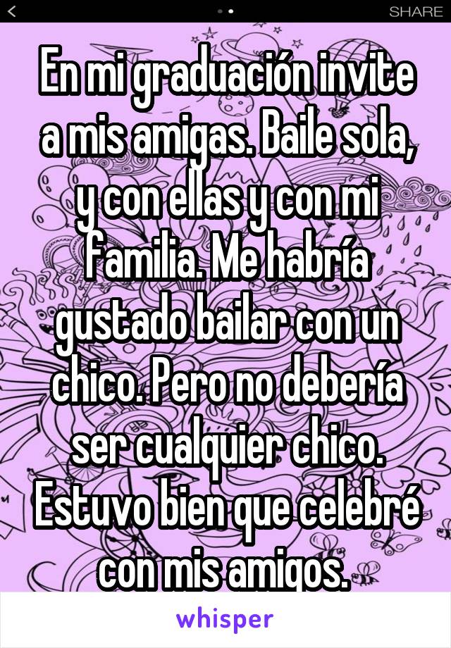 En mi graduación invite a mis amigas. Baile sola, y con ellas y con mi familia. Me habría gustado bailar con un chico. Pero no debería ser cualquier chico. Estuvo bien que celebré con mis amigos. 