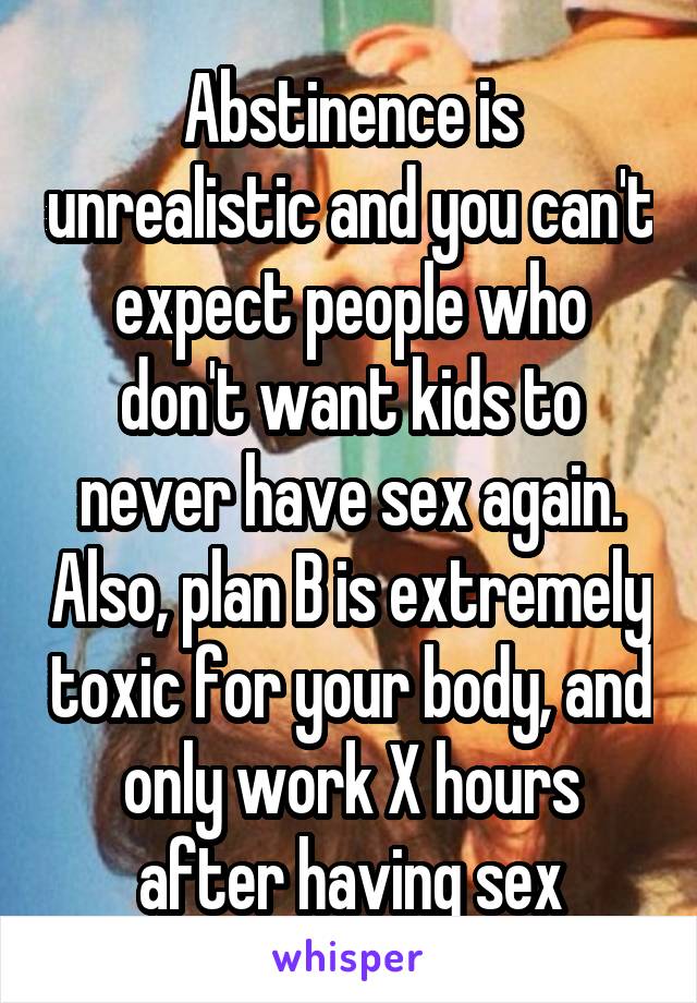 Abstinence is unrealistic and you can't expect people who don't want kids to never have sex again. Also, plan B is extremely toxic for your body, and only work X hours after having sex