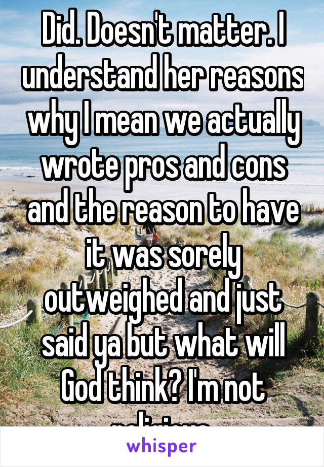 Did. Doesn't matter. I understand her reasons why I mean we actually wrote pros and cons and the reason to have it was sorely outweighed and just said ya but what will God think? I'm not religious.