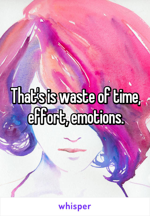 That's is waste of time, effort, emotions.